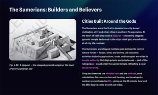 The Sumerians: Builders and Believers
Fig. 4.23: A ziggurat — the stepped pyramid temple at the heart
of every Sumerian city
Cities Built Around the Gods
The Sumerians were the first to develop true city-based
civilisation at Ur and other cities in southern Mesopotamia. At
the heart of each city stood a ziggurat — a towering stepped
pyramid temple dedicated to the city's chief god, around which
all of city life revolved.
The Sumerians worshipped multiple gods believed to control
natural forces — floods, wind, and storms. All economic
activities including agriculture, trade, and transport were tied to
temple authority. Only high priests and priestesses — part of the
ruling class — could enter the sacred temple, reflecting a clear
social hierarchy.
They also invented the wheeled cart and the sailboat, used
calculations for construction and farming, and developed a
number system based on 60 — giving us the 60-minute hour and
the 360-degree circle we still use today.
 
