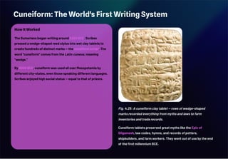 Cuneiform: The World's First Writing System
How It Worked
The Sumerians began writing around 3200 BCE. Scribes
pressed a wedge-shaped reed stylus into wet clay tablets to
create hundreds of distinct marks — the cuneiform script. The
word "cuneiform" comes from the Latin cuneus, meaning
"wedge."
By 3000 BCE, cuneiform was used all over Mesopotamia by
different city-states, even those speaking different languages.
Scribes enjoyed high social status — equal to that of priests.
Fig. 4.25: A cuneiform clay tablet — rows of wedge-shaped
marks recorded everything from myths and laws to farm
inventories and trade records.
Cuneiform tablets preserved great myths like the Epic of
Gilgamesh, law codes, hymns, and records of potters,
shipbuilders, and farm workers. They went out of use by the end
of the first millennium BCE.
 