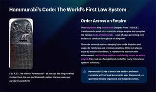 Hammurabi's Code: The World's First Law System
Fig. 4.27: The stele of Hammurabi — at the top, the king receives
the law from the sun god Shamash; below, the law codes are
carved in cuneiform.
Order Across an Empire
The Babylonian king Hammurabi (reigned from 1792 BCE)
transformed a small city-state into a large empire and compiled
the famous Code of Hammurabi — a set of rules governing civil
and social conduct throughout his kingdom.
The code covered matters ranging from trade disputes and
wages to family law and criminal penalties. While not always
equal by modern standards, it represented a remarkable
achievement: written law applied consistently across an entire
empire. It served as a foundational model for many future legal
systems in history.
Hammurabi's Code is one of the earliest and most
complete written legal documents ever discovered — a
giant step toward organized, law-based societies.
 