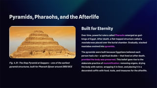 Pyramids, Pharaohs, and the Afterlife
Fig. 4.31: The Step Pyramid at Saqqara — one of the earliest
pyramid structures, built for Pharaoh Djoser around 2650 BCE
Built for Eternity
Over time, powerful rulers called Pharaohs emerged as god-
kings of Egypt. After death, a flat-topped structure called a
mastaba was placed over the burial chamber. Gradually, stacked
mastabas evolved into pyramids.
The pyramids were built because Egyptians believed each
person had a ka — a spiritual double — that lived on after death,
provided the body was preserved. This belief gave rise to the
elaborate practice of mummification: removing organs, drying
the body with natron, wrapping it in linen, and placing it in a
decorated coffin with food, tools, and treasures for the afterlife.
 