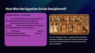 How Was the Egyptian Script Deciphered?
The Rosetta Stone — A Lucky Find
In 1799, French army engineer Pierre Bouchard discovered a
giant black stone while repairing a fort in Egypt. The Rosetta
Stone had the same message written in three scripts —
including Greek, which scholars could still read. This made it
like a bilingual dictionary for a lost language.
In 1822, French linguist Jean-François Champollion used this
key to finally decipher Egyptian hieroglyphics — unlocking
thousands of years of recorded history.
Fig. 4.29: The Papyrus of Ani — an Egyptian Book of the Dead
showing the "Weighing of the Heart" ceremony. What does the
scale with a heart and feather tell us about Egyptian beliefs
about the afterlife?
 