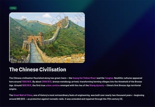 CHINA
The Chinese Civilisation
The Chinese civilisation flourished along two great rivers — the Huang He (Yellow River) and the Yangtze. Neolithic cultures appeared
here around 7000 BCE. By about 2000 BCE, bronze metallurgy arrived, transforming farming villages into the threshold of the Bronze
Age. Around 1600 BCE, the first true urban centres emerged with the rise of the Shang dynasty — China's first Bronze Age territorial
empire.
The Great Wall of China, one of history's most extraordinary feats of engineering, was built over nearly two thousand years — beginning
around 680 BCE — as protection against nomadic raids. It was extended and repaired through the 17th century CE.
 