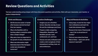 Review Questions and Activities
Test your understanding and go deeper with these discussion questions and activities. Work with your classmates, your teacher, or
explore independently!
Think and Discuss
Did life become easier or harder
after humans started farming?
Give two reasons.
Why is the Neolithic shift to
farming called a revolution rather
than a simple change?
Why were rivers so important to
the growth of early civilisations?
What new information might
historians learn if the Harappan
script were deciphered
tomorrow?
Creative Challenges
Imagine you are a Neolithic
farmer. Describe one day of your
life and the challenges you'd face.
Prepare a table comparing
Palaeolithic, Mesolithic, and
Neolithic periods: tools,
settlements, art, and food.
Choose one early civilisation and
create a mini-scrapbook of their
innovations in writing, tools, art,
and architecture.
Map and Research Activities
Using maps, locate the four major
river civilisations and mark the
trade links between them.
Research the Code of Hammurabi
— was it fair to all sections of
society?
Find out more about the Great
Wall of China — what were all the
reasons it was built?
 