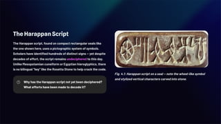 The Harappan Script
The Harappan script, found on compact rectangular seals like
the one shown here, uses a pictographic system of symbols.
Scholars have identified hundreds of distinct signs — yet despite
decades of effort, the script remains undeciphered to this day.
Unlike Mesopotamian cuneiform or Egyptian hieroglyphics, there
is no bilingual "key" like the Rosetta Stone to help crack the code.
Why has the Harappan script not yet been deciphered?
What efforts have been made to decode it?
Fig. 4.1: Harappan script on a seal — note the wheel-like symbol
and stylized vertical characters carved into stone.
 