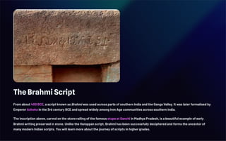 The Brahmi Script
From about 400 BCE, a script known as Brahmi was used across parts of southern India and the Ganga Valley. It was later formalised by
Emperor Aśhoka in the 3rd century BCE and spread widely among Iron Age communities across southern India.
The inscription above, carved on the stone railing of the famous stupa at Sanchi in Madhya Pradesh, is a beautiful example of early
Brahmi writing preserved in stone. Unlike the Harappan script, Brahmi has been successfully deciphered and forms the ancestor of
many modern Indian scripts. You will learn more about the journey of scripts in higher grades.
 