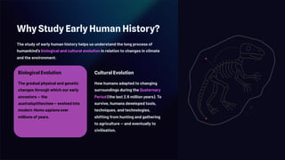 Why Study Early Human History?
The study of early human history helps us understand the long process of
humankind's biological and cultural evolution in relation to changes in climate
and the environment.
Biological Evolution
The gradual physical and genetic
changes through which our early
ancestors — the
australopithecines — evolved into
modern Homo sapiens over
millions of years.
Cultural Evolution
How humans adapted to changing
surroundings during the Quaternary
Period (the last 2.6 million years). To
survive, humans developed tools,
techniques, and technologies,
shifting from hunting and gathering
to agriculture — and eventually to
civilisation.
 