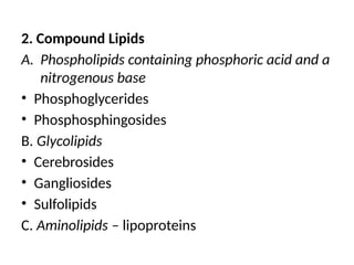 2. Compound Lipids
A. Phospholipids containing phosphoric acid and a
nitrogenous base
• Phosphoglycerides
• Phosphosphingosides
B. Glycolipids
• Cerebrosides
• Gangliosides
• Sulfolipids
C. Aminolipids – lipoproteins
 