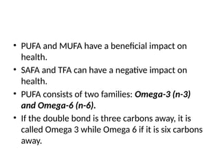 • PUFA and MUFA have a beneficial impact on
health.
• SAFA and TFA can have a negative impact on
health.
• PUFA consists of two families: Omega-3 (n-3)
and Omega-6 (n-6).
• If the double bond is three carbons away, it is
called Omega 3 while Omega 6 if it is six carbons
away.
 