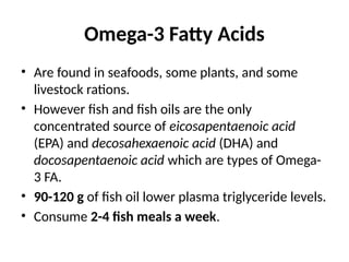Omega-3 Fatty Acids
• Are found in seafoods, some plants, and some
livestock rations.
• However fish and fish oils are the only
concentrated source of eicosapentaenoic acid
(EPA) and decosahexaenoic acid (DHA) and
docosapentaenoic acid which are types of Omega-
3 FA.
• 90-120 g of fish oil lower plasma triglyceride levels.
• Consume 2-4 fish meals a week.
 