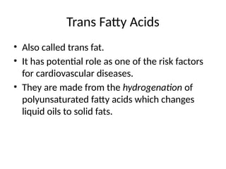 Trans Fatty Acids
• Also called trans fat.
• It has potential role as one of the risk factors
for cardiovascular diseases.
• They are made from the hydrogenation of
polyunsaturated fatty acids which changes
liquid oils to solid fats.
 