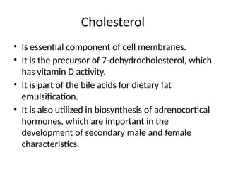 Cholesterol
• Is essential component of cell membranes.
• It is the precursor of 7-dehydrocholesterol, which
has vitamin D activity.
• It is part of the bile acids for dietary fat
emulsification.
• It is also utilized in biosynthesis of adrenocortical
hormones, which are important in the
development of secondary male and female
characteristics.
 