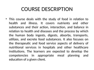 COURSE DESCRIPTION
• This course deals with the study of food in relation to
health and illness. It covers nutrients and other
substances and their action, interaction, and balance in
relation to health and diseases and the process by which
the human body ingests, digests, absorbs, transports,
utilizes, and excrete food substances. It also focuses on
the therapeutic and food service aspects of delivery of
nutritional services in hospitals and other healthcare
institutions. The learners are expected to develop the
competencies in appropriate meal planning and
education of a given client.
 