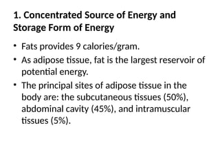 1. Concentrated Source of Energy and
Storage Form of Energy
• Fats provides 9 calories/gram.
• As adipose tissue, fat is the largest reservoir of
potential energy.
• The principal sites of adipose tissue in the
body are: the subcutaneous tissues (50%),
abdominal cavity (45%), and intramuscular
tissues (5%).
 