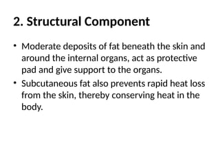 2. Structural Component
• Moderate deposits of fat beneath the skin and
around the internal organs, act as protective
pad and give support to the organs.
• Subcutaneous fat also prevents rapid heat loss
from the skin, thereby conserving heat in the
body.
 