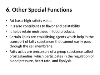 6. Other Special Functions
• Fat has a high satiety value.
• It is also contributes to flavor and palatability.
• It helps retain moistness in food products.
• Certain lipids are emulsifying agents which help in the
transport of fatty substances that cannot easily pass
through the cell membrane.
• Fatty acids are precursors of a group substance called
prostaglandins, which participates in the regulation of
blood pressure, heart rate, and lipolysis.
 