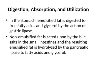 Digestion, Absorption, and Utilization
• In the stomach, emulsified fat is digested to
free fatty acids and glycerol by the action of
gastric lipase.
• Non-emulsified fat is acted upon by the bile
salts in the small intestines and the resulting
emulsified fat is hydrolyzed by the pancreatic
lipase to fatty acids and glycerol.
 