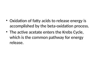 • Oxidation of fatty acids to release energy is
accomplished by the beta-oxidation process.
• The active acetate enters the Krebs Cycle,
which is the common pathway for energy
release.
 