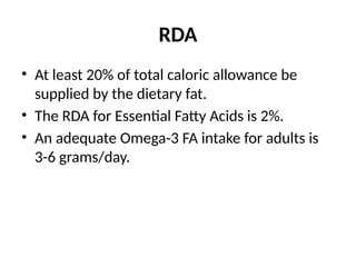 RDA
• At least 20% of total caloric allowance be
supplied by the dietary fat.
• The RDA for Essential Fatty Acids is 2%.
• An adequate Omega-3 FA intake for adults is
3-6 grams/day.
 