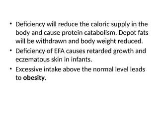 • Deficiency will reduce the caloric supply in the
body and cause protein catabolism. Depot fats
will be withdrawn and body weight reduced.
• Deficiency of EFA causes retarded growth and
eczematous skin in infants.
• Excessive intake above the normal level leads
to obesity.
 