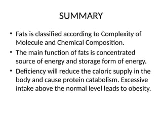 SUMMARY
• Fats is classified according to Complexity of
Molecule and Chemical Composition.
• The main function of fats is concentrated
source of energy and storage form of energy.
• Deficiency will reduce the caloric supply in the
body and cause protein catabolism. Excessive
intake above the normal level leads to obesity.
 
