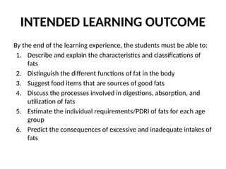 INTENDED LEARNING OUTCOME
By the end of the learning experience, the students must be able to:
1. Describe and explain the characteristics and classifications of
fats
2. Distinguish the different functions of fat in the body
3. Suggest food items that are sources of good fats
4. Discuss the processes involved in digestions, absorption, and
utilization of fats
5. Estimate the individual requirements/PDRI of fats for each age
group
6. Predict the consequences of excessive and inadequate intakes of
fats
 