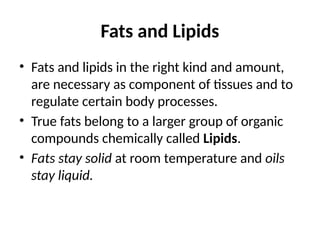 Fats and Lipids
• Fats and lipids in the right kind and amount,
are necessary as component of tissues and to
regulate certain body processes.
• True fats belong to a larger group of organic
compounds chemically called Lipids.
• Fats stay solid at room temperature and oils
stay liquid.
 