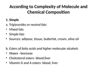 According to Complexity of Molecule and
Chemical Composition
1. Simple
a. Triglycerides or neutral fats
• Mixed fats
• Simple fats
• Sources: adipose, tissue, butterfat, cream, olive oil
b. Esters of fatty acids and higher molecular alcohols
• Waxes –beeswax
• Cholesterol esters- blood,liver
• Vitamin D and A esters- blood, liver
 