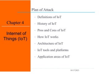 Plan of Attack
1
Chapter 4
Internet of
Things (IoT)
• Definitions of IoT
• History of IoT
• Pros and Cons of IoT
• How IoT works
• Architecture of IoT
• IoT tools and platforms
• Application areas of IoT
10/17/2023
 