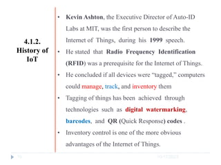 10/17/2023
10
• Kevin Ashton, the Executive Director of Auto-ID
Labs at MIT, was the first person to describe the
Internet of Things, during his 1999 speech.
• He stated that Radio Frequency Identification
(RFID) was a prerequisite for the Internet of Things.
• He concluded if all devices were “tagged,” computers
could manage, track, and inventory them
• Tagging of things has been achieved through
technologies such as digital watermarking,
barcodes, and QR (Quick Response) codes .
• Inventory control is one of the more obvious
advantages of the Internet of Things.
4.1.2.
History of
IoT
 