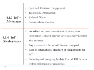 10/17/2023
11
• Improved Customer Engagement
• Technology Optimization
• Reduced Waste
• Enhance data collection
4.1.3. IoT −
Advantages
4.1.4. IoT –
Disadvantages
• Security – increases connected devices and more
information is shared between devices security problem
also increases.
• Bug – connected device will become corrupted
• Lack of international standard of compatibility for
IoT.
• Collecting and managing the data from all IOT devices
will be challenging for enterprises.
 