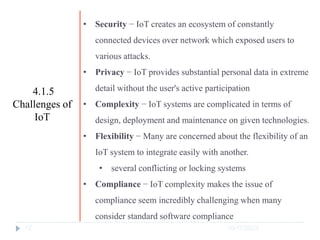 10/17/2023
12
• Security − IoT creates an ecosystem of constantly
connected devices over network which exposed users to
various attacks.
• Privacy − IoT provides substantial personal data in extreme
detail without the user's active participation
• Complexity − IoT systems are complicated in terms of
design, deployment and maintenance on given technologies.
• Flexibility − Many are concerned about the flexibility of an
IoT system to integrate easily with another.
• several conflicting or locking systems
• Compliance − IoT complexity makes the issue of
compliance seem incredibly challenging when many
consider standard software compliance
4.1.5
Challenges of
IoT
 