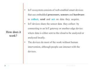 10/17/2023
13
• IoT ecosystem consists of web-enabled smart devices
that use embedded processors, sensors and hardware
to collect, send and act on data they acquire.
• IoT devices share the sensor data they collect by
connecting to an IoT gateway or another edge device
where data is either sent to the cloud to be analyzed or
analyzed locally.
• The devices do most of the work without human
intervention, although people can interact with the
devices.
How does it
work?
 