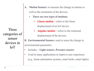 10/17/2023
17
A. Motion Sensors: to measure the change in motion as
well as the orientation of the devices.
• There are two types of motions:
• Linear motion − refers to the linear
displacement of an IoT device
• Angular motion − refers to the rotational
displacement of the devices
B. Environmental Sensors: used to sense the change in
environmental parameters
• Includes − Light sensors, Pressure sensors
• Used in many applications to improve user experience
(e.g., home automation systems, smart locks, smart lights)
Three
categories of
sensor
devices in
IoT
 