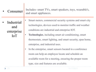 10/17/2023
23
Includes- smart TVs, smart speakers, toys, wearable's,
and smart appliances.
• Consumer
• Smart meters, commercial security systems and smart city
technologies, devices used to monitor traffic and weather
conditions are industrial and enterprise IOT.
• Technologies, including smart air conditioning, smart
thermostats, smart lighting, and smart security, span home,
enterprise, and industrial uses.
• In the enterprise, smart sensors located in a conference
room can help an employee locate and schedule an
available room for a meeting, ensuring the proper room
type, size and features are available.
• Industrial
and
enterprise
IoT
 