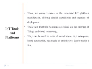 10/17/2023
25
• There are many vendors in the industrial IoT platform
marketplace, offering similar capabilities and methods of
deployment
• These IoT Platform Solutions are based on the Internet of
Things and cloud technology.
• They can be used in areas of smart home, city, enterprise,
home automation, healthcare or automotive, just to name a
few.
IoT Tools
and
Platforms
 