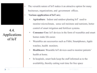 10/17/2023
28
• The versatile nature of IoT makes it an attractive option for many
businesses, organizations, and government offices.
• Various application of IoT are;
• Agriculture: Indoor and outdoor planting IoT used to
monitor microclimate, sense soil moisture and nutrients, better
control of smart irrigation and fertilizer systems.
• Consumer Use: IoT devices in the form of wearables and smart
homes make life easier.
• Wearables are accessories such as Fitbit, Smartphones, Apple
watches, health monitors.
• Healthcare: Wearable IoT devices used to monitor patients’
health at home.
• In hospitals, smart beds keep the staff informed as to the
availability, thereby cutting wait time for free space
4.4.
Applications
of IoT
 