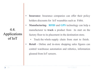10/17/2023
29
• Insurance: Insurance companies can offer their policy
holders discounts for IoT wearables such as Fitbit.
• Manufacturing- RFID and GPS technology can help a
manufacturer to track a product from its start on the
factory floor to its placement in the destination store.
• Track the whole supply chain from start to finish.
• Retail - Online and in-store shopping sales figures can
control warehouse automation and robotics, information
gleaned from IoT sensors.
4.4.
Applications
of IoT
 