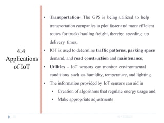 10/17/2023
30
• Transportation- The GPS is being utilized to help
transportation companies to plot faster and more efficient
routes for trucks hauling freight, thereby speeding up
delivery times.
• IOT is used to determine traffic patterns, parking space
demand, and road construction and maintenance.
• Utilities - IoT sensors can monitor environmental
conditions such as humidity, temperature, and lighting
• The information provided by IoT sensors can aid in
• Creation of algorithms that regulate energy usage and
• Make appropriate adjustments
4.4.
Applications
of IoT
 