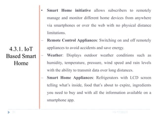 10/17/2023
31
• Smart Home initiative allows subscribers to remotely
manage and monitor different home devices from anywhere
via smartphones or over the web with no physical distance
limitations.
‒ Remote Control Appliances: Switching on and off remotely
appliances to avoid accidents and save energy.
‒ Weather: Displays outdoor weather conditions such as
humidity, temperature, pressure, wind speed and rain levels
with the ability to transmit data over long distances.
‒ Smart Home Appliances: Refrigerators with LCD screen
telling what’s inside, food that’s about to expire, ingredients
you need to buy and with all the information available on a
smartphone app.
4.3.1. IoT
Based Smart
Home
 