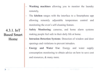 10/17/2023
32
‒ Washing machines allowing you to monitor the laundry
remotely,
‒ The kitchen ranges with the interface to a Smartphone app
allowing remotely adjustable temperature control and
monitoring the oven’s self-cleaning feature.
‒ Safety Monitoring: cameras, and home alarm systems
making people feel safe in their daily life at home.
‒ Intrusion Detection Systems: Detection of window and door
openings and violations to prevent intruders.
‒ Energy and Water Use: Energy and water supply
consumption monitoring to obtain advice on how to save cost
and resources, & many more.
4.3.1. IoT
Based Smart
Home
 