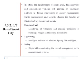 10/17/2023
33
• In cities, the development of smart grids, data analytics,
and autonomous vehicles will provide an intelligent
platform to deliver innovations in energy management,
traffic management, and security, sharing the benefits of
this technology throughout society.
• Structural hall
‒ Monitoring of vibrations and material conditions in
buildings, bridges and historical monuments.
• Lightening
‒ intelligent and weather adaptive lighting in street lights.
• Safety
‒ Digital video monitoring, fire control management, public
announcement systems.
4.3.2. IoT
Based Smart
City
 