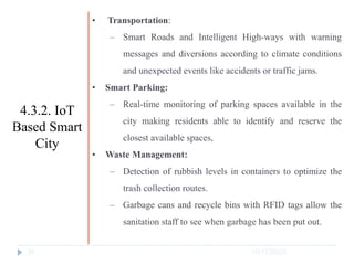 10/17/2023
34
• Transportation:
‒ Smart Roads and Intelligent High-ways with warning
messages and diversions according to climate conditions
and unexpected events like accidents or traffic jams.
• Smart Parking:
‒ Real-time monitoring of parking spaces available in the
city making residents able to identify and reserve the
closest available spaces,
• Waste Management:
‒ Detection of rubbish levels in containers to optimize the
trash collection routes.
‒ Garbage cans and recycle bins with RFID tags allow the
sanitation staff to see when garbage has been put out.
4.3.2. IoT
Based Smart
City
 