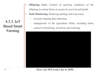 10/17/2023
36
• Offspring Care: Control of growing conditions of the
offspring in animal farms to ensure its survival and health.
• Field Monitoring: Reducing spoilage and crop waste
‒ accurate ongoing data obtaining,
‒ management of the agriculture fields, including better
control of fertilizing, electricity and watering.
4.3.3. IoT
Based Smart
Farming
How Life Will Look Like In 2050.
 