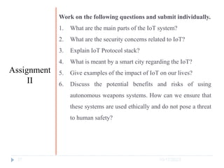 10/17/2023
37
Work on the following questions and submit individually.
1. What are the main parts of the IoT system?
2. What are the security concerns related to IoT?
3. Explain IoT Protocol stack?
4. What is meant by a smart city regarding the IoT?
5. Give examples of the impact of IoT on our lives?
6. Discuss the potential benefits and risks of using
autonomous weapons systems. How can we ensure that
these systems are used ethically and do not pose a threat
to human safety?
Assignment
II
 
