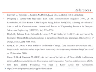 10/17/2023
38
References
• Brewster, C., Roussaki, I., Kalatzis, N., Doolin, K., & Ellis, K. (2017). IoT in agriculture:
• Designing a Europe-wide large-scale pilot. IEEE communications magazine, 55(9), 26 33.
Ramakrishna, G.Kiran Kumar, A.Mallikarjuna Reddy, Pallam Ravi (2018). A Survey on various IoT
Attacks and its Countermeasures. International Journal of Engineering Research in Computer
Science and Engineering (IJERCSE), 5(4), 2394-2320.
• Elijah, O., Rahman, T. A., Orikumhi, I., Leow, C. Y., & Hindia, M. N. (2018). An overview of the
Internet of Things (IoT) and data analytics in agriculture: Benefits and challenges. IEEE Internet of
Things Journal, 5(5), 3758-3773.
• Foote, K. D. (2016). A brief history of the internet of things. Data Education for Business and IT
Professionals. Available online: http://www. dataversity. net/brief-history-internet-things/ (accessed
on 12 November 2018).
• Gupta, B. B., & Quamara, M. (2018). An overview of the Internet of Things (IoT): Architectural
aspects, challenges, and protocols. Concurrency and Computation: Practice and Experience, e4946.
• John Terra (2019). Everything You Need to Know About IoT Applications.
https://www.simplilearn.com/iot-applications-article
 