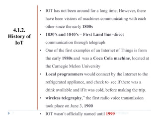 10/17/2023
7
• IOT has not been around for a long time; However, there
have been visions of machines communicating with each
other since the early 1800s
• 1830’s and 1840’s – First Land line -direct
communication through telegraph
• One of the first examples of an Internet of Things is from
the early 1980s and was a Coca Cola machine, located at
the Carnegie Melon University
• Local programmers would connect by the Internet to the
refrigerated appliance, and check to see if there was a
drink available and if it was cold, before making the trip.
• wireless telegraphy,” the first radio voice transmission
took place on June 3, 1900
• IOT wasn’t officially named until 1999
4.1.2.
History of
IoT
 