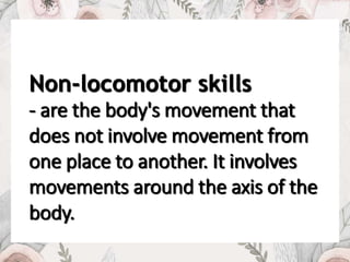 Non-locomotor skills
- are the body's movement that
does not involve movement from
one place to another. It involves
movements around the axis of the
body.
 