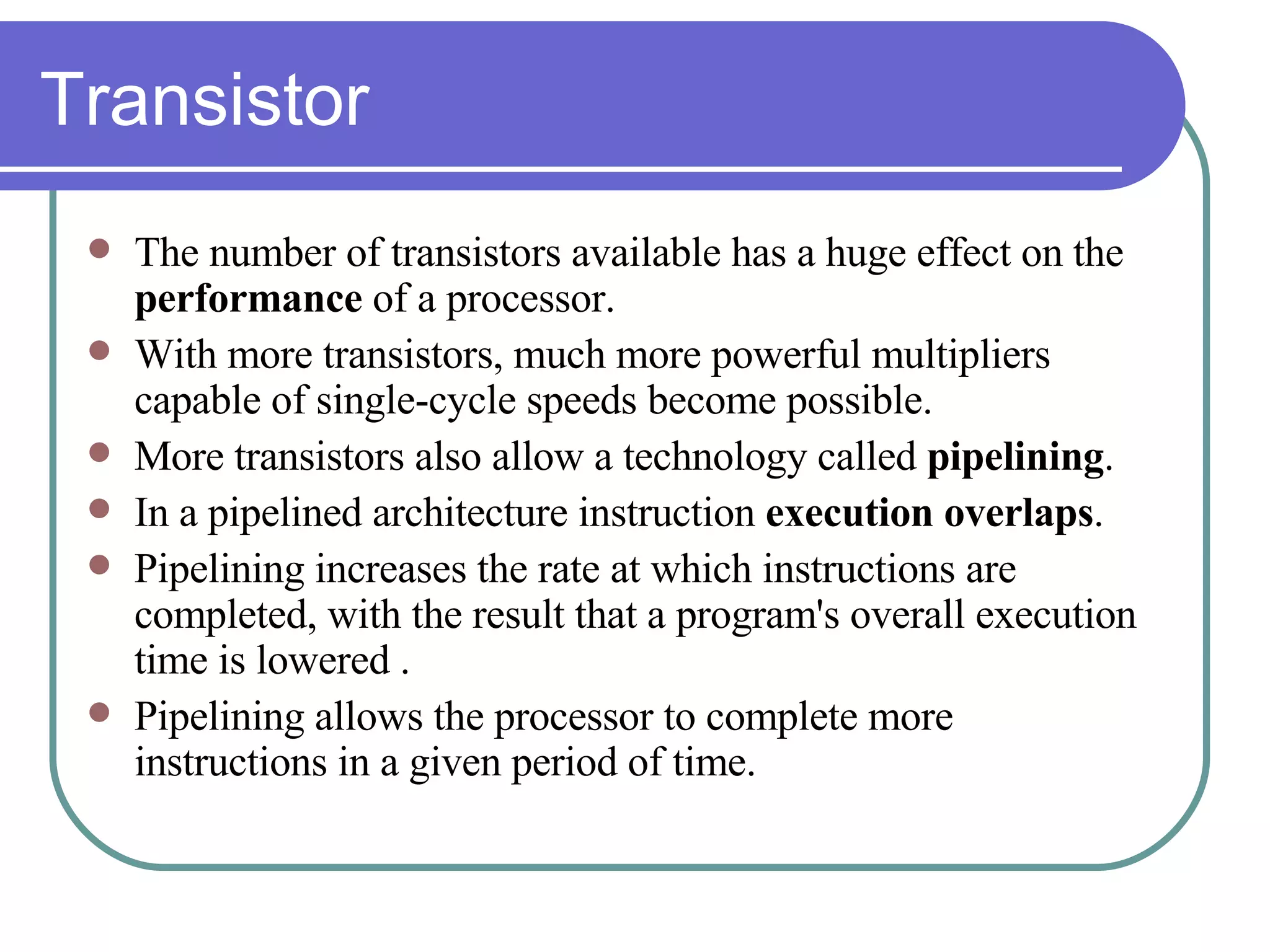 Transistor The number of transistors available has a huge effect on the  performance  of a processor. With more transistors, much more powerful multipliers capable of single-cycle speeds become possible. More transistors also allow a technology called  pipelining . In a pipelined architecture instruction  execution overlaps . Pipelining increases the rate at which instructions are completed, with the result that a program's overall execution time is lowered .  Pipelining allows the processor to complete more instructions in a given period of time.   