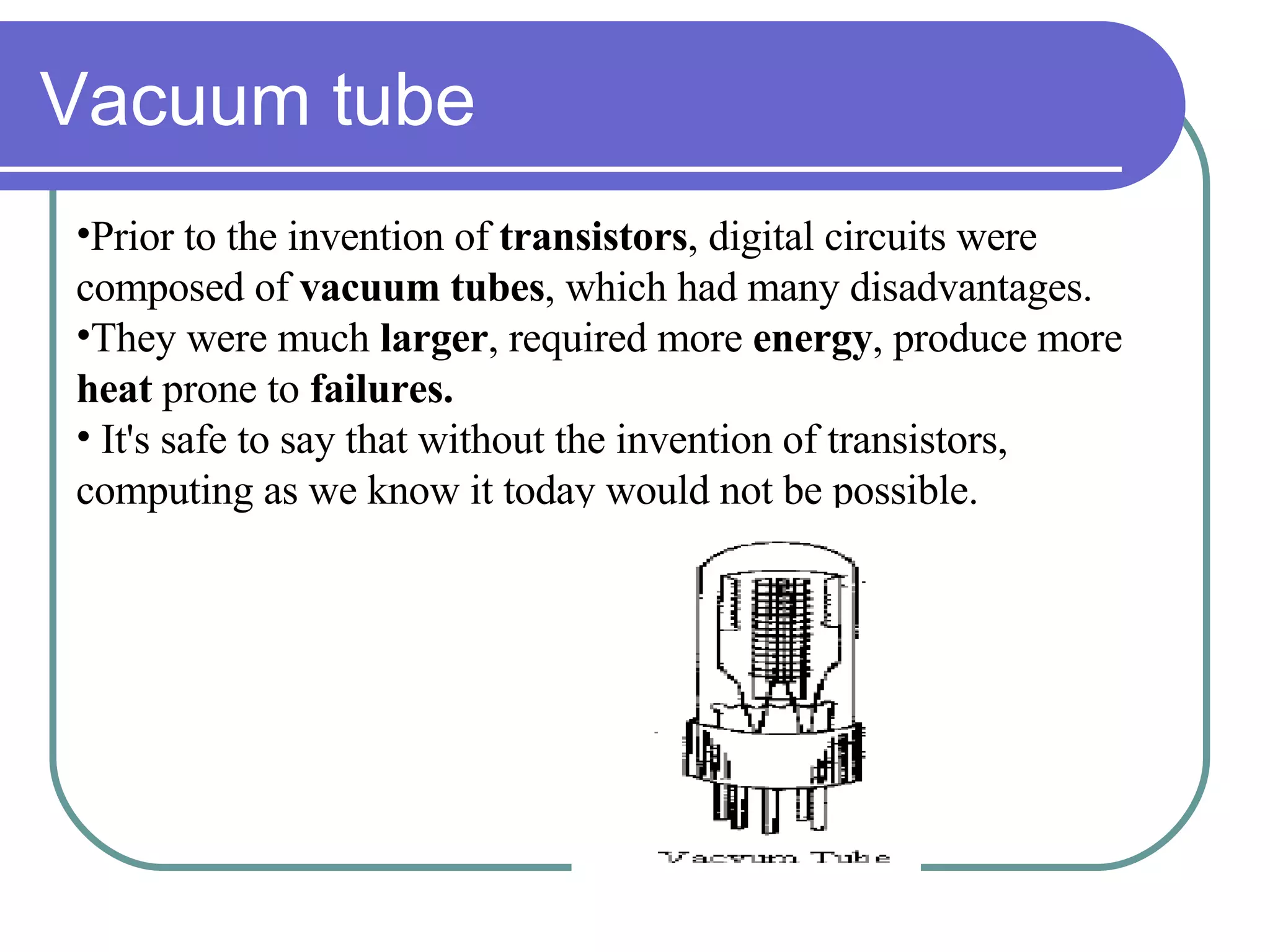Vacuum tube Prior to the invention of  transistors , digital circuits were  composed of  vacuum tubes , which had many disadvantages.  They were much  larger , required more  energy , produce more  heat  prone to  failures. It's safe to say that without the invention of transistors, computing as we know it today would not be possible. 