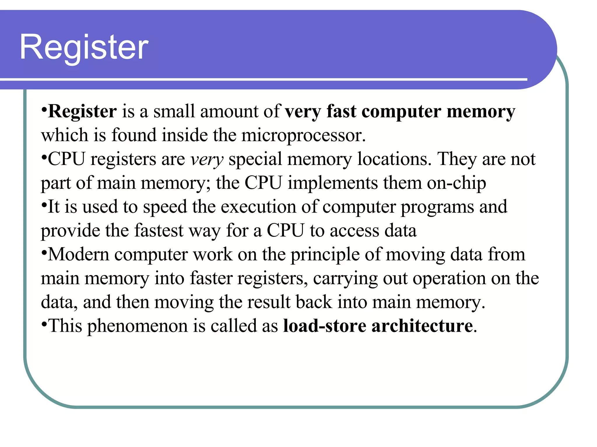 Register Register  is a small amount of  very fast computer memory  which is found inside the microprocessor.  CPU registers are  very  special memory locations. They are not part of main memory; the CPU implements them on-chip It is used to speed the execution of computer programs and provide the fastest way for a CPU to access data  Modern computer work on the principle of moving data from main memory into faster registers, carrying out operation on the data, and then moving the result back into main memory.  This phenomenon is called as  load-store architecture . 